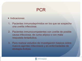 PCR
 Indicaciones:
1. Pacientes inmunodeprimidos en los que se sospecha
una uveítis infecciosa.
2. Pacientes inmunocompetentes con uveítis de posible
causa infecciosa, de curso atípico o con mala
respuesta terapéutica.
3. Para realizar estudios de investigación básicos sobre
nuevos agentes infecciosos y en enfermedades de
etiología dudosa.
 