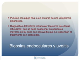 Biopsias endooculares y uveítis
 Punción con aguja fina, o en el curso de una vitrectomía
diagnóstica.
 Diagnóstico del linfoma intraocular (sarcoma de células
reticulares) que se debe sospechar en pacientes
mayores de 60 años con panuveítis que no respondan al
tratamiento con corticoides.
 
