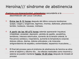 Heroína/// síndrome de abstinencia
Traduce una hiperactividad adrenérgica secundaría a laTraduce una hiperactividad adrenérgica secundaría a la
desinhibición del Locus Ceruleus.desinhibición del Locus Ceruleus.
 Entre las 8-12 horas después del último consumo tendremos:
quejas, ruegos y exigencias, lagrimeo, rinorrea, diaforesis, piloerección,
temblor, bostezos, náuseas, midriasis.
 A partir de las 48 a72 horas además aparecerán inquietud,
irritabilidad, ansiedad, depresión, pérdida de apetito, escalofrios,
temblores, intensos estornudos, aumento de la tensión arterial, la
frecuencia cardiaca y respiratoria, aumenta la temperatura corporal,
dolores cólicos, diarrea, dolores articulares y de músculos
antigravitatorios de espalda y extremidades, espasmos musculares,,,,,
 El final del proceso para el síndrome de abstinencia de heroína se sitúa
entre el séptimo y décimo día….los efectos residuales como insomnio y
astenia se pueden mantener hasta 15-20 días después de iniciado el
proceso
 