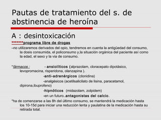 Pautas de tratamiento del s. de
abstinencia de heroína
A : desintoxicación
**************programa libre de drogasprograma libre de drogas
–no utilizaremos derivados del opio, tendremos en cuenta la antigüedad del consumo,
la dosis consumida, el policonsumo y,la situación orgánica del paciente así como
la edad, el sexo y la via de consumo.
*fármacos : - ansiolíticos (alprazolam, cloracepato dipotásico,
levopromacina, risperidona, olanzapina ).
-anti-adrenérgicos (clonidina)
-analgésicos (acetilsalicilato de lisina, paracetamol,
dipirona,ibuprofeno)
-hipnóticos (midazolam, zolpidem)
-en un futuro..antagonistas del calcio.
*ha de comenzarse a las 8h del último consumo, se mantendrá la medicación hasta
los 10-15d para iniciar una reducción lenta y paulatina de la medicación hasta su
retirada total.
 