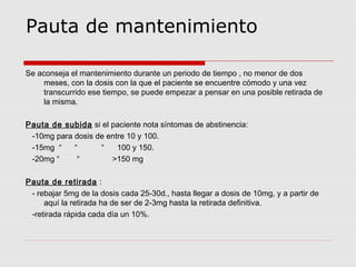 Pauta de mantenimiento
Se aconseja el mantenimiento durante un periodo de tiempo , no menor de dos
meses, con la dosis con la que el paciente se encuentre cómodo y una vez
transcurrido ese tiempo, se puede empezar a pensar en una posible retirada de
la misma.
Pauta de subida si el paciente nota síntomas de abstinencia:
-10mg para dosis de entre 10 y 100.
-15mg “ “ “ 100 y 150.
-20mg “ “ >150 mg
Pauta de retirada :
- rebajar 5mg de la dosis cada 25-30d., hasta llegar a dosis de 10mg, y a partir de
aquí la retirada ha de ser de 2-3mg hasta la retirada definitiva.
-retirada rápida cada día un 10%.
 