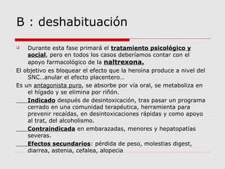 B : deshabituación
 Durante esta fase primará el tratamiento psicológico y
social, pero en todos los casos deberíamos contar con el
apoyo farmacológico de la naltrexona.
El objetivo es bloquear el efecto que la heroína produce a nivel del
SNC…anular el efecto placentero…
Es un antagonista puro, se absorbe por vía oral, se metaboliza en
el hígado y se elimina por riñón.
Indicado después de desintoxicación, tras pasar un programa
cerrado en una comunidad terapéutica, herramienta para
prevenir recaídas, en desintoxicaciones rápidas y como apoyo
al trat, del alcoholismo.
Contraindicada en embarazadas, menores y hepatopatías
severas.
Efectos secundarios: pérdida de peso, molestias digest,
diarrea, astenia, cefalea, alopecia
 