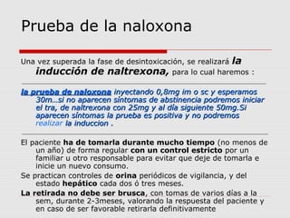Prueba de la naloxona
Una vez superada la fase de desintoxicación, se realizará la
inducción de naltrexona, para lo cual haremos :
la prueba de naloxonala prueba de naloxona inyectando 0,8mg im o sc y esperamosinyectando 0,8mg im o sc y esperamos
30m…si no aparecen síntomas de abstinencia podremos iniciar30m…si no aparecen síntomas de abstinencia podremos iniciar
el tra, de naltrexona con 25mg y al día siguiente 50mg.Siel tra, de naltrexona con 25mg y al día siguiente 50mg.Si
aparecen síntomas la prueba es positiva y no podremosaparecen síntomas la prueba es positiva y no podremos
realizar la induccion .la induccion .
El paciente ha de tomarla durante mucho tiempo (no menos de
un año) de forma regular con un control estricto por un
familiar u otro responsable para evitar que deje de tomarla e
inicie un nuevo consumo.
Se practican controles de orina periódicos de vigilancia, y del
estado hepático cada dos ó tres meses.
La retirada no debe ser brusca, con tomas de varios días a la
sem, durante 2-3meses, valorando la respuesta del paciente y
en caso de ser favorable retirarla definitivamente
 