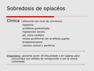 Sobredosis de opiacéos
Clínica :alteración del nivel de conciencia
hipotonía
arreflexia generalizada
hipotensión severa
alt, ritmo cardiaco
miosis puntiforme con arreflexia pupilar
bradipnea/apnea
cianosis central y periférica
Diagnóstico :paciente joven 18-35a,aislado o en lugares poco
concurridos con señales de venopunción y con la clínica
comentada
 