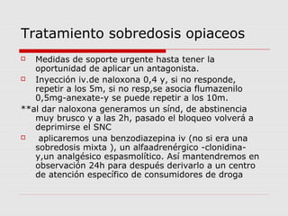 Tratamiento sobredosis opiaceos
 Medidas de soporte urgente hasta tener la
oportunidad de aplicar un antagonista.
 Inyección iv.de naloxona 0,4 y, si no responde,
repetir a los 5m, si no resp,se asocia flumazenilo
0,5mg-anexate-y se puede repetir a los 10m.
**al dar naloxona generamos un sínd, de abstinencia
muy brusco y a las 2h, pasado el bloqueo volverá a
deprimirse el SNC
 aplicaremos una benzodiazepina iv (no si era una
sobredosis mixta ), un alfaadrenérgico -clonidina-
y,un analgésico espasmolítico. Así mantendremos en
observación 24h para después derivarlo a un centro
de atención específico de consumidores de droga
 