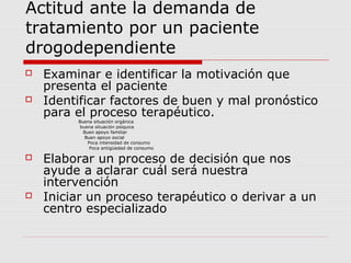 Actitud ante la demanda de
tratamiento por un paciente
drogodependiente
 Examinar e identificar la motivación que
presenta el paciente
 Identificar factores de buen y mal pronóstico
para el proceso terapéutico.
Buena situación orgánica
buena situación psíquica
Buen apoyo familiar
Buen apoyo social
Poca intensidad de consumo
Poca antigüedad de consumo
 Elaborar un proceso de decisión que nos
ayude a aclarar cuál será nuestra
intervención
 Iniciar un proceso terapéutico o derivar a un
centro especializado
 