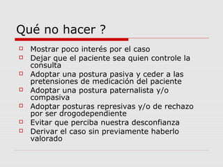Qué no hacer ?
 Mostrar poco interés por el caso
 Dejar que el paciente sea quien controle la
consulta
 Adoptar una postura pasiva y ceder a las
pretensiones de medicación del paciente
 Adoptar una postura paternalista y/o
compasiva
 Adoptar posturas represivas y/o de rechazo
por ser drogodependiente
 Evitar que perciba nuestra desconfianza
 Derivar el caso sin previamente haberlo
valorado
 