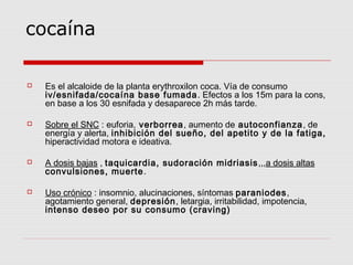 cocaína
 Es el alcaloide de la planta erythroxilon coca. Vía de consumo
iv/esnifada/cocaína base fumada. Efectos a los 15m para la cons,
en base a los 30 esnifada y desaparece 2h más tarde.
 Sobre el SNC : euforia, verborrea, aumento de autoconfianza, de
energía y alerta, inhibición del sueño, del apetito y de la fatiga,
hiperactividad motora e ideativa.
 A dosis bajas , taquicardia, sudoración midriasis,,,a dosis altas
convulsiones, muerte.
 Uso crónico : insomnio, alucinaciones, síntomas paraniodes,
agotamiento general, depresión, letargia, irritabilidad, impotencia,
intenso deseo por su consumo (craving)
 
