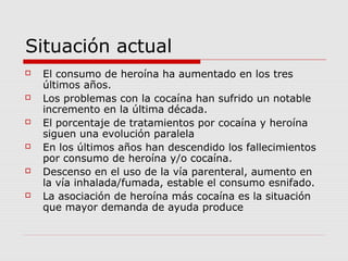 Situación actual
 El consumo de heroína ha aumentado en los tres
últimos años.
 Los problemas con la cocaína han sufrido un notable
incremento en la última década.
 El porcentaje de tratamientos por cocaína y heroína
siguen una evolución paralela
 En los últimos años han descendido los fallecimientos
por consumo de heroína y/o cocaína.
 Descenso en el uso de la vía parenteral, aumento en
la vía inhalada/fumada, estable el consumo esnifado.
 La asociación de heroína más cocaína es la situación
que mayor demanda de ayuda produce
 