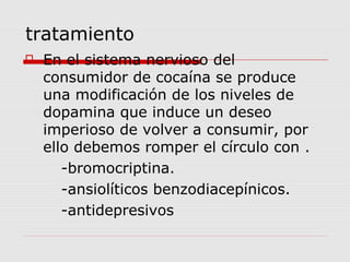 tratamiento
 En el sistema nervioso del
consumidor de cocaína se produce
una modificación de los niveles de
dopamina que induce un deseo
imperioso de volver a consumir, por
ello debemos romper el círculo con .
-bromocriptina.
-ansiolíticos benzodiacepínicos.
-antidepresivos
 