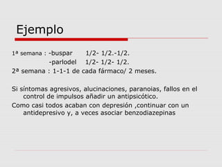 Ejemplo
1ª semana : -buspar 1/2- 1/2.-1/2.
-parlodel 1/2- 1/2- 1/2.
2ª semana : 1-1-1 de cada fármaco/ 2 meses.
Si síntomas agresivos, alucinaciones, paranoias, fallos en el
control de impulsos añadir un antipsicótico.
Como casi todos acaban con depresión ,continuar con un
antidepresivo y, a veces asociar benzodiazepinas
 