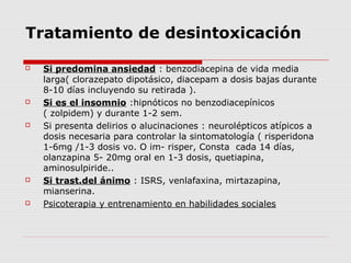 Tratamiento de desintoxicación
 Si predomina ansiedad : benzodiacepina de vida media
larga( clorazepato dipotásico, diacepam a dosis bajas durante
8-10 días incluyendo su retirada ).
 Si es el insomnio :hipnóticos no benzodiacepínicos
( zolpidem) y durante 1-2 sem.
 Si presenta delirios o alucinaciones : neurolépticos atípicos a
dosis necesaria para controlar la sintomatología ( risperidona
1-6mg /1-3 dosis vo. O im- risper, Consta cada 14 días,
olanzapina 5- 20mg oral en 1-3 dosis, quetiapina,
aminosulpiride..
 Si trast.del ánimo : ISRS, venlafaxina, mirtazapina,
mianserina.
 Psicoterapia y entrenamiento en habilidades sociales
 