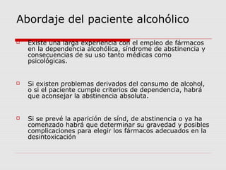 Abordaje del paciente alcohólico
 Existe una larga experiencia con el empleo de fármacos
en la dependencia alcohólica, síndrome de abstinencia y
consecuencias de su uso tanto médicas como
psicológicas.
 Si existen problemas derivados del consumo de alcohol,
o si el paciente cumple criterios de dependencia, habrá
que aconsejar la abstinencia absoluta.
 Si se prevé la aparición de sínd, de abstinencia o ya ha
comenzado habrá que determinar su gravedad y posibles
complicaciones para elegir los fármacos adecuados en la
desintoxicación
 