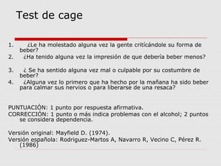 Test de cage
1. ¿Le ha molestado alguna vez la gente critícándole su forma de
beber?
2. ¿Ha tenido alguna vez la impresión de que debería beber menos?
3. ¿ Se ha sentido alguna vez mal o culpable por su costumbre de
beber?
4. ¿Alguna vez lo primero que ha hecho por la mañana ha sido beber
para calmar sus nervios o para liberarse de una resaca?
PUNTUACIÓN: 1 punto por respuesta afirmativa.
CORRECCIÓN: 1 punto o más indica problemas con el alcohol; 2 puntos
se considera dependencia.
Versión original: Mayfield D. (1974).
Versión española: Rodriguez-Martos A, Navarro R, Vecino C, Pérez R.
(1986)
 