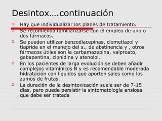 Desintox….continuación
 Hay que individualizar los planes de tratamiento.
 Se recomienda familiarizarse con el empleo de uno o
dos fármacos.
 Se pueden utilizar benzodiacepinas, clometiazol y
tiapride en el manejo del s., de abstinencia y , otros
fármacos útiles son la carbamazepina, valproato,
gabapentina, clonidina y atenolol.
 En los pacientes de larga evolución se deben añadir
complejos vitamínicos B y es recomendable moderada
hidratación con líquidos que aporten sales como los
zumos de frutas.
 La duración de la desintoxicación suele ser de 7-15
días, pero puede persistir la sintomatología ansiosa
que debe ser tratada
 