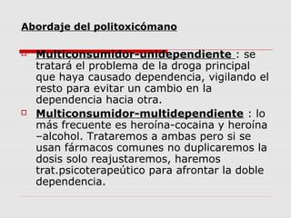 Abordaje del politoxicómano
 Multiconsumidor-unidependiente : se
tratará el problema de la droga principal
que haya causado dependencia, vigilando el
resto para evitar un cambio en la
dependencia hacia otra.
 Multiconsumidor-multidependiente : lo
más frecuente es heroína-cocaina y heroína
–alcohol. Trataremos a ambas pero si se
usan fármacos comunes no duplicaremos la
dosis solo reajustaremos, haremos
trat.psicoterapeútico para afrontar la doble
dependencia.
 
