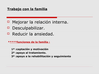 Trabajo con la familia
 Mejorar la relación interna.
 Desculpabilizar.
 Reducir la ansiedad.
*****funciones de la familia :
1ª :captación y motivación
2ª :apoyo al tratamiento.
3ª :apoyo a la rehabilitación y seguimiento
 