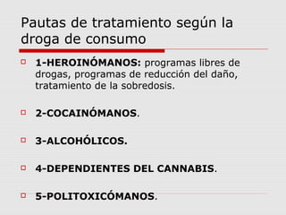 Pautas de tratamiento según la
droga de consumo
 1-HEROINÓMANOS: programas libres de
drogas, programas de reducción del daño,
tratamiento de la sobredosis.
 2-COCAINÓMANOS.
 3-ALCOHÓLICOS.
 4-DEPENDIENTES DEL CANNABIS.
 5-POLITOXICÓMANOS.
 