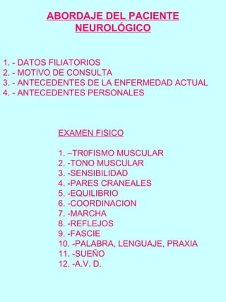 1. - DATOS FILIATORIOS
2. - MOTIVO DE CONSULTA
3. - ANTECEDENTES DE LA ENFERMEDAD ACTUAL
4. - ANTECEDENTES PERSONALES
EXAMEN FISICO
1. –TR0FISMO MUSCULAR
2. -TONO MUSCULAR
3. -SENSIBILIDAD
4. -PARES CRANEALES
5. -EQUILIBRIO
6. -COORDINACION
7. -MARCHA
8. -REFLEJOS
9. -FASCIE
10. -PALABRA, LENGUAJE, PRAXIA
11. -SUEÑO
12. -A.V. D.
ABORDAJE DEL PACIENTE
NEUROLÓGICO
 