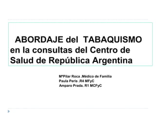ABORDAJE del TABAQUISMO
en la consultas del Centro de
Salud de República Argentina
MªPilar Roca .Médico de Familia
Paula Peris .R4 MFyC
Amparo Prada. R1 MCFyC
 