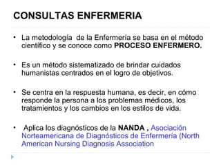 CONSULTAS ENFERMERIA
• La metodología de la Enfermería se basa en el método
científico y se conoce como PROCESO ENFERMERO.
• Es un método sistematizado de brindar cuidados
humanistas centrados en el logro de objetivos.
• Se centra en la respuesta humana, es decir, en cómo
responde la persona a los problemas médicos, los
tratamientos y los cambios en los estilos de vida.
• Aplica los diagnósticos de la NANDA , Asociación
Norteamericana de Diagnósticos de Enfermería (North
American Nursing Diagnosis Association
 