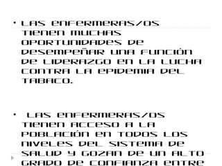 • Las enfermeras/os
tienen muchas
oportunidades de
desempeñar una función
de liderazgo en la lucha
contra la epidemia del
tabaco.
• Las enfermeras/os
tienen acceso a la
población en todos los
niveles del sistema de
salud y gozan de un alto
grado de confianza entre
 