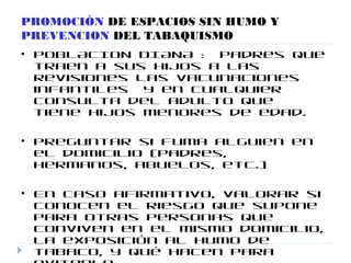 PROMOCIÓN DE ESPACIOS SIN HUMO Y
PREVENCION DEL TABAQUISMO
• POBLACION DIANA : padres que
traen a sus hijos a las
revisiones las vacunaciones
infantiles y en cualquier
consulta del adulto que
tiene hijos menores de edad.
• Preguntar si fuma alguien en
el domicilio (padres,
hermanos, abuelos, etc.)
• En caso afirmativo, valorar si
conocen el riesgo que supone
para otras personas que
conviven en el mismo domicilio,
la exposición al humo de
tabaco, y qué hacen para
 