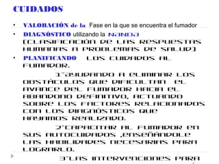 CUIDADOS
• VALORACIÓN de la Fase en la que se encuentra el fumador
• DIAGNÓSTICO utilizando la NANDA
(clasificación de las respuestas
humanas a problemas de salud)
• PLANIFICANDO los cuidados al
fumador.
1-Ayudando a eliminar los
obstáculos que dificultan el
avance del fumador hacia el
abandono definitivo, actuando
sobre los factores relacionados
con los diagnósticos que
hayamos realizado.
2-Capacitar al fumador en
sus autocuidados ,enseñándole
las habilidades necesarias para
lograrlo.
3-Las intervenciones para
 