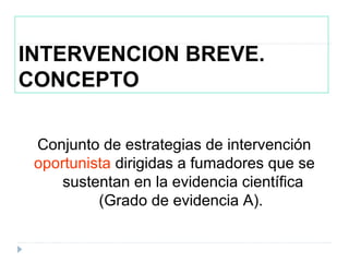 INTERVENCION BREVE.
CONCEPTO
Conjunto de estrategias de intervención
oportunista dirigidas a fumadores que se
sustentan en la evidencia científica
(Grado de evidencia A).
 