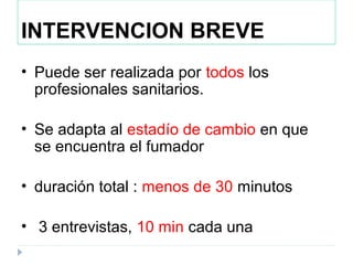 INTERVENCION BREVE
• Puede ser realizada por todos los
profesionales sanitarios.
• Se adapta al estadío de cambio en que
se encuentra el fumador
• duración total : menos de 30 minutos
• 3 entrevistas, 10 min cada una
 