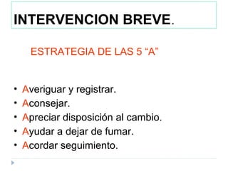 INTERVENCION BREVE.
ESTRATEGIA DE LAS 5 “A”
• Averiguar y registrar.
• Aconsejar.
• Apreciar disposición al cambio.
• Ayudar a dejar de fumar.
• Acordar seguimiento.
 