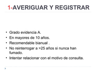 1-AVERIGUAR Y REGISTRAR
• Grado evidencia A.
• En mayores de 10 años.
• Recomendable bianual .
• No reinterrogar a >25 años si nunca han
fumado.
• Intentar relacionar con el motivo de consulta.
 