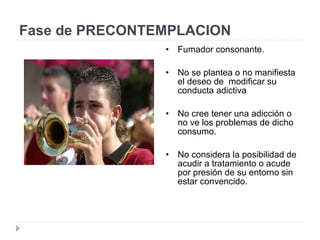Fase de PRECONTEMPLACION
• Fumador consonante.
• No se plantea o no manifiesta
el deseo de modificar su
conducta adictiva
• No cree tener una adicción o
no ve los problemas de dicho
consumo.
• No considera la posibilidad de
acudir a tratamiento o acude
por presión de su entorno sin
estar convencido.
 