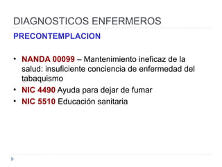DIAGNOSTICOS ENFERMEROS
PRECONTEMPLACION
• NANDA 00099 – Mantenimiento ineficaz de la
salud: insuficiente conciencia de enfermedad del
tabaquismo
• NIC 4490 Ayuda para dejar de fumar
• NIC 5510 Educación sanitaria
 