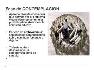 Fase de CONTEMPLACION
• Aparece nivel de conciencia
que permite ver el problema
y considerar seriamente la
posibilidad de abandonar la
conducta adictiva
• Período de ambivalencia:
sentimientos contradictorios
sobre continuar fumando o
dejarlo.
• Todavía no han
desarrollado un
compromiso firme de
cambio.
*
 