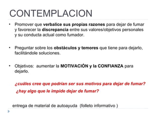 CONTEMPLACION
• Promover que verbalice sus propias razones para dejar de fumar
y favorecer la discrepancia entre sus valores/objetivos personales
y su conducta actual como fumador.
• Preguntar sobre los obstáculos y temores que tiene para dejarlo,
facilitándole soluciones.
• Objetivos: aumentar la MOTIVACIÓN y la CONFIANZA para
dejarlo.
¿cuáles cree que podrían ser sus motivos para dejar de fumar?
¿hay algo que le impide dejar de fumar?
entrega de material de autoayuda (folleto informativo )
 
