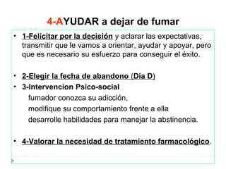 4-AYUDAR a dejar de fumar
• 1-Felicitar por la decisión y aclarar las expectativas,
transmitir que le vamos a orientar, ayudar y apoyar, pero
que es necesario su esfuerzo para conseguir el éxito.
• 2-Elegir la fecha de abandono (Día D)
• 3-Intervencion Psico-social
fumador conozca su adicción,
modifique su comportamiento frente a ella
desarrolle habilidades para manejar la abstinencia.
• 4-Valorar la necesidad de tratamiento farmacológico.
 