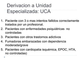 Derivacion a Unidad
Especializada: UCA
1. Paciente con 3 o mas intentos fallidos correctamente
tratados por un profesional.
2. Pacientes con enfermedades psiquiátricas no
controladas
3. Pacientes con otros trastornos adictivos
4. Fumadoras embarazadas con dependencia
moderada/grave
5. Pacientes con cardiopatia isquémica, EPOC, HTA,
no controladas)
 