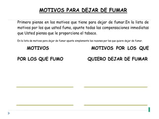 MOTIVOS PARA DEJAR DE FUMAR
Primero piense en los motivos que tiene para dejar de fumar.En la lista de
motivos por los que usted fuma, apunte todas las compensaciones inmediatas
que Usted piensa que le proporciona el tabaco.
En la lista de motivos para dejar de fumar apunte simplemente las razones por las que quiere dejar de fumar.
MOTIVOS MOTIVOS POR LOS QUE
POR LOS QUE FUMO QUIERO DEJAR DE FUMAR
 