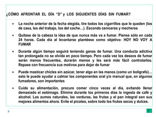 ¿CÓMO AFRONTAR EL DÍA “D” y LOS SIGUIENTES DÍAS SIN FUMAR?
• La noche anterior de la fecha elegida, tire todos los cigarrillos que le queden (los
de casa, los del trabajo, los del coche…). Esconda ceniceros y mecheros
• Quítese de la cabeza la idea de que nunca más va a fumar. Piense sólo en cada
24 horas. Cada día al levantarse plantéese como objetivo: HOY NO VOY A
FUMAR
• Durante algún tiempo seguirá teniendo ganas de fumar. Una conducta adictiva
tan prolongada no se olvida en poco tiempo. Pero cada vez los deseos de fumar
serán menos frecuentes, durarán menos y les será más fácil controlarlos.
Repase con frecuencia sus motivos para dejar de fumar
• Puede masticar chicles sin azúcar, tener algo en las manos (como un bolígrafo)…
esto le puede ayudar a calmar los componentes oral y/o manual que, en algunos
fumadores, son importantes
• Cuide su alimentación, procure comer cinco veces al día, evitando llenar
demasiado el estómago. Elimine durante los primeros días la ingesta de café y
alcohol. Los zumos naturales, las verduras, las frutas y el pan integral son sus
mejores alimentos ahora. Evite el picoteo, sobre todo los frutos secos y dulces.
 