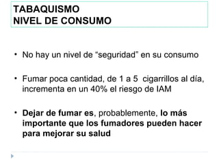 TABAQUISMO
NIVEL DE CONSUMO
• No hay un nivel de “seguridad” en su consumo
• Fumar poca cantidad, de 1 a 5 cigarrillos al día,
incrementa en un 40% el riesgo de IAM
• Dejar de fumar es, probablemente, lo más
importante que los fumadores pueden hacer
para mejorar su salud
 