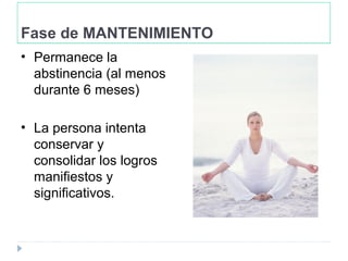 Fase de MANTENIMIENTO
• Permanece la
abstinencia (al menos
durante 6 meses)
• La persona intenta
conservar y
consolidar los logros
manifiestos y
significativos.
 