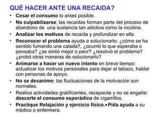 QUÉ HACER ANTE UNA RECAIDA?
• Cesar el consumo lo antes posible.
• No culpabilizarse; las recaídas forman parte del proceso de
abandono de una sustancia tan adictiva como la nicotina.
• Analizar los motivos de recaída y profundizar en ella.
• Reconocer el problema ayuda a solucionarlo: ¿cómo se ha
sentido fumando una calada?, ¿ocurrió lo que esperaba o
pensaba? ¿se sintió mejor o peor? ¿resolvió el problema?
¿probó otras maneras de solucionarlo?
• Animarse a hacer un nuevo intento en breve tiempo:
actualizar los motivos personales para dejar el tabaco, hablar
con personas de apoyo.
• No se desanime: las fluctuaciones de la motivación son
normales.
• Realice actividades gratificantes, recapacite y no se engañe:
descarte el consumo esporádico de cigarrillos.
• Practique Relajación y ejercicio físico.•Pida ayuda a su
médico o enfermera.
 
