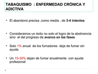 TABAQUISMO : ENFERMEDAD CRÓNICA YTABAQUISMO : ENFERMEDAD CRÓNICA Y
ADICTIVAADICTIVA
• El abandono precisa ,como media , de 3-4 intentos
• Consideramos un éxito no solo el logro de la abstinencia
sino el del progreso de avance en las fases
• Solo 1% anual de los fumadores deja de fumar sin
ayuda
• Un 15-30% dejan de fumar anualmente con ayuda
profesional
 