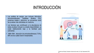 INTRODUCCIÓN
• Los análisis de sangre, que incluyen bilirrubina,
aminotransferasas, fosfatasa alcalina (FA),
proteínas totales y albúmina, se encuentran entre
las pruebas más solicitadas en medicina.
• Los factores que contribuyen a la abundancia de
estas pruebas incluyen su amplia disponibilidad, su
coste relativamente bajo y la facilidad para
solicitarlas
• 1988-1994: elevación de aminotransferasas (7.9%),
69% de los cuales fueron inexplicables.
Schreiner and Rockey. Evaluation of abnormal liver tests. Curr Opin Gastroenterol 2018,
 