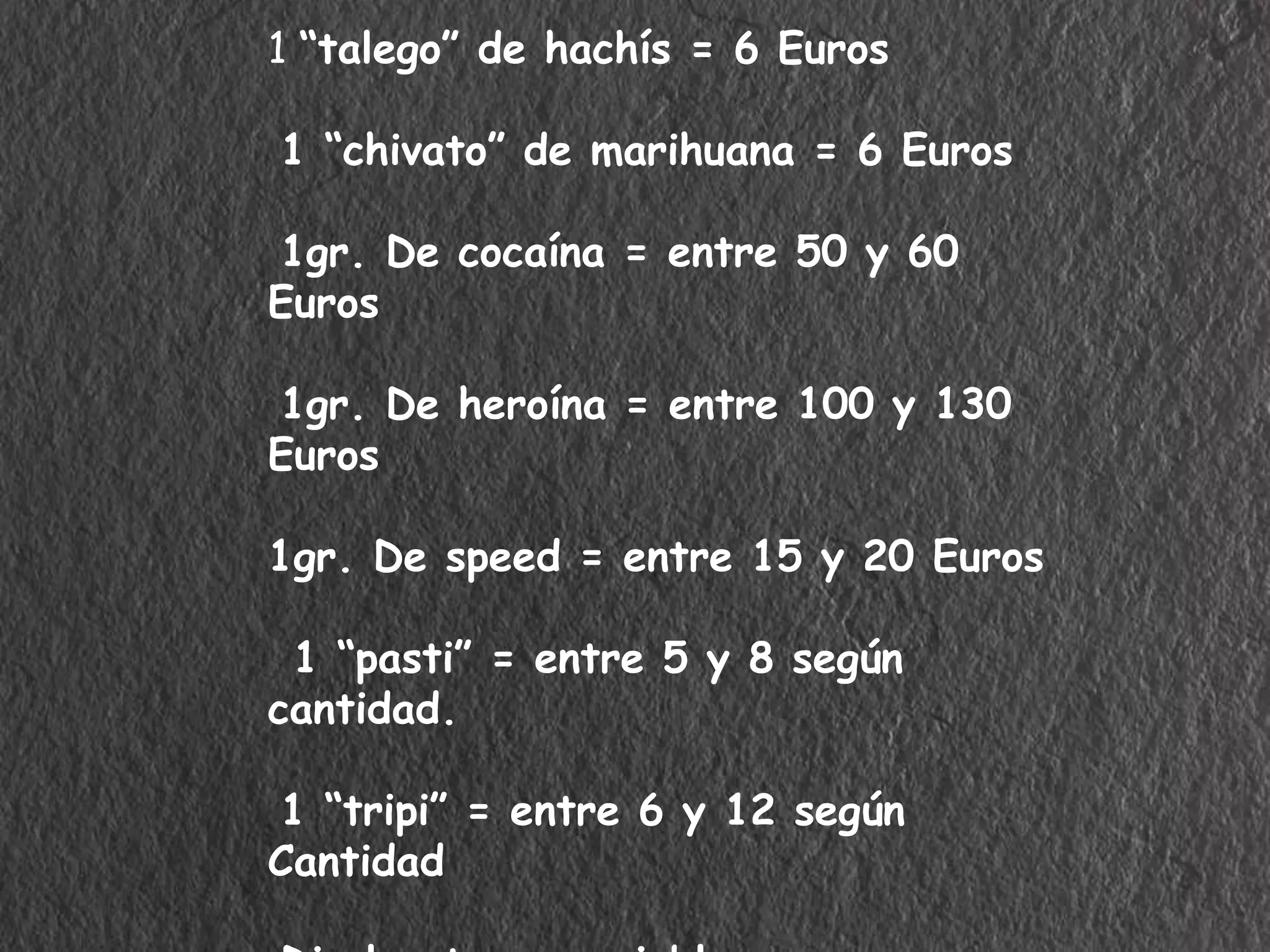 1 “talego” de hachís = 6 Euros 
1 “chivato” de marihuana = 6 Euros 
1gr. De cocaína = entre 50 y 60 
Euros 
1gr. De heroína = entre 100 y 130 
Euros 
1gr. De speed = entre 15 y 20 Euros 
1 “pasti” = entre 5 y 8 según 
cantidad. 
1 “tripi” = entre 6 y 12 según 
Cantidad 
Disolventes = variable pero muy 
 