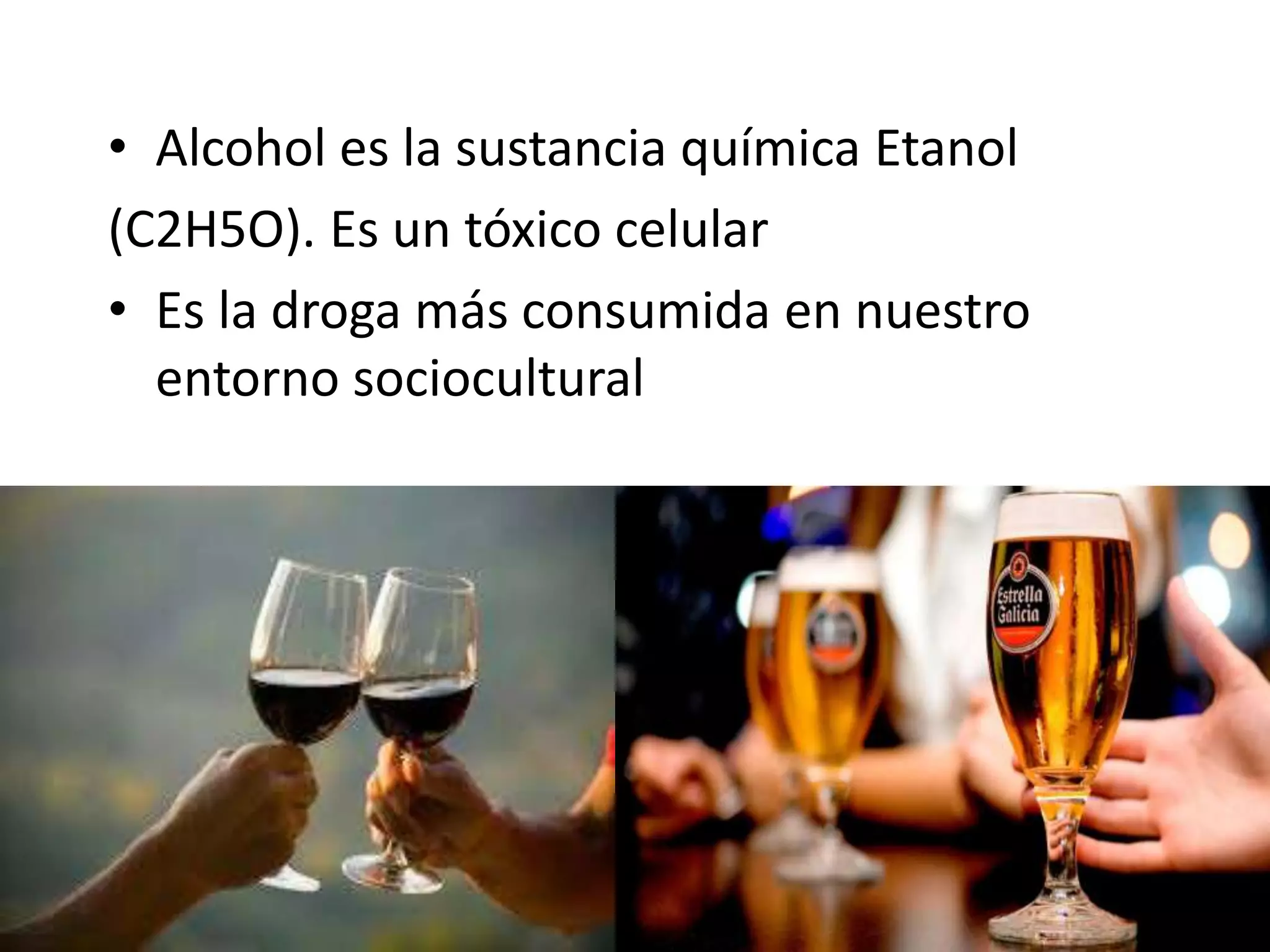 • Alcohol es la sustancia química Etanol 
(C2H5O). Es un tóxico celular 
• Es la droga más consumida en nuestro 
entorno sociocultural 
 