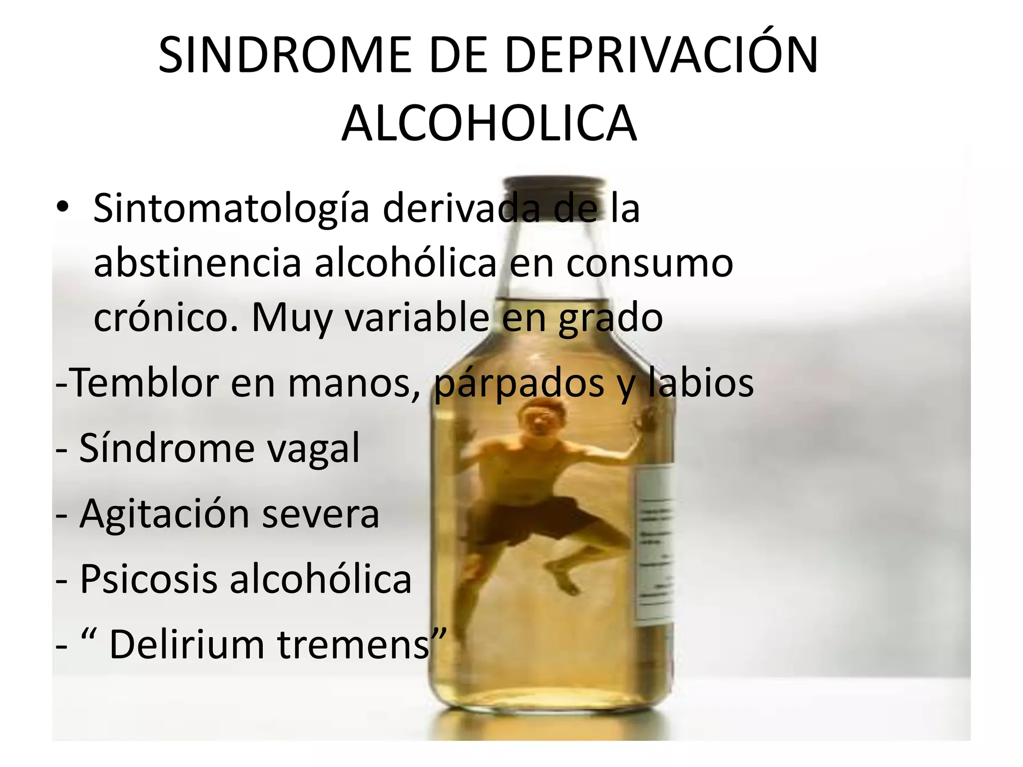 SINDROME DE DEPRIVACIÓN 
ALCOHOLICA 
• Sintomatología derivada de la 
abstinencia alcohólica en consumo 
crónico. Muy variable en grado 
-Temblor en manos, párpados y labios 
- Síndrome vagal 
- Agitación severa 
- Psicosis alcohólica 
- “ Delirium tremens” 
 