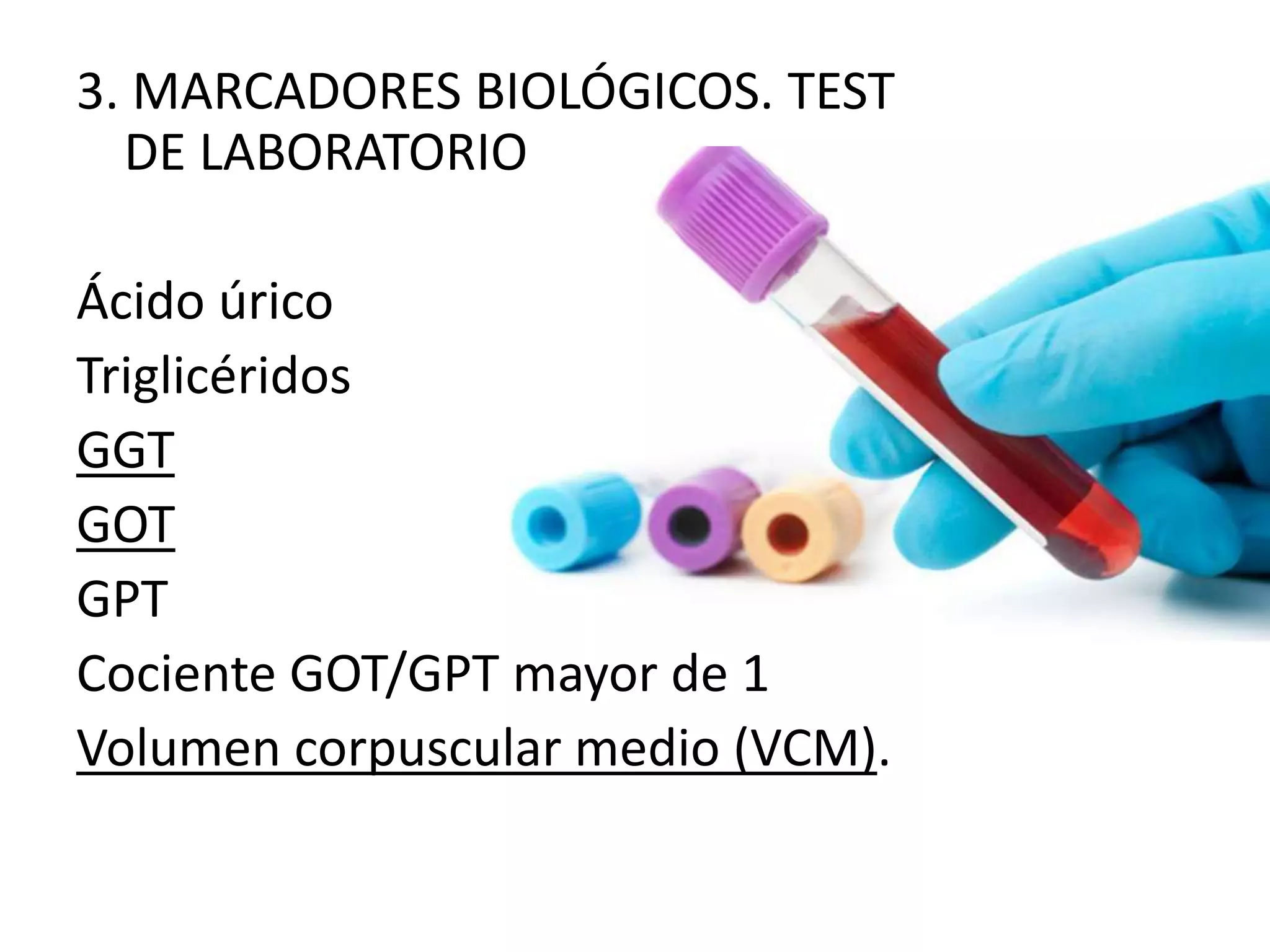 3. MARCADORES BIOLÓGICOS. TEST 
DE LABORATORIO 
Ácido úrico 
Triglicéridos 
GGT 
GOT 
GPT 
Cociente GOT/GPT mayor de 1 
Volumen corpuscular medio (VCM). 
 