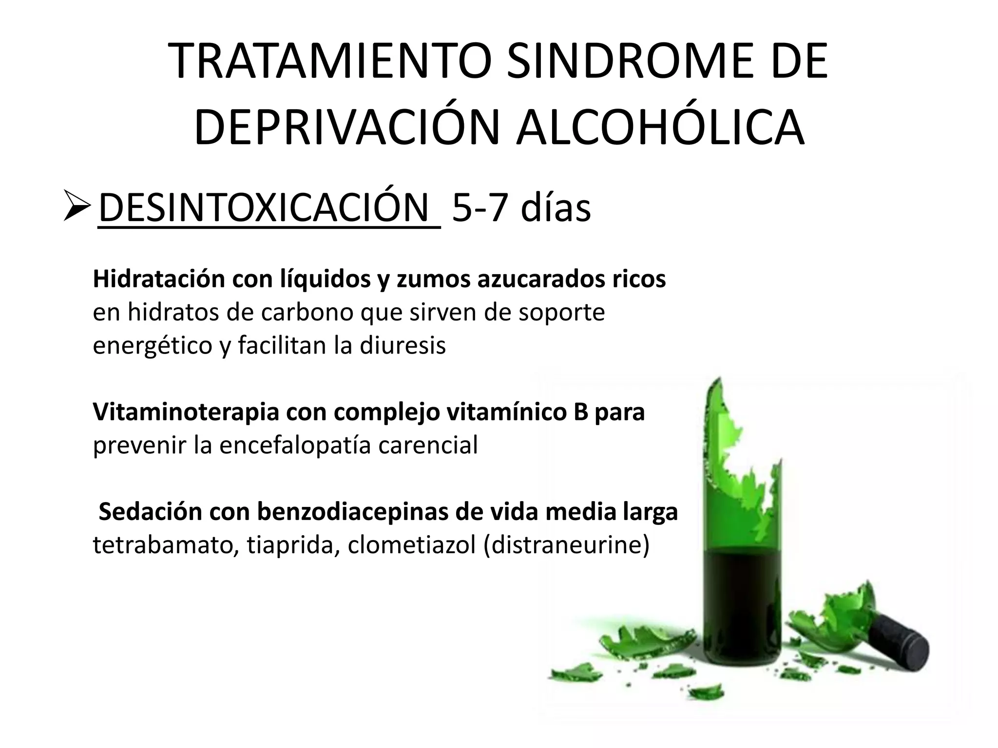 TRATAMIENTO SINDROME DE 
DEPRIVACIÓN ALCOHÓLICA 
DESINTOXICACIÓN 5-7 días 
Hidratación con líquidos y zumos azucarados ricos 
en hidratos de carbono que sirven de soporte 
energético y facilitan la diuresis 
Vitaminoterapia con complejo vitamínico B para 
prevenir la encefalopatía carencial 
Sedación con benzodiacepinas de vida media larga 
tetrabamato, tiaprida, clometiazol (distraneurine) 
 